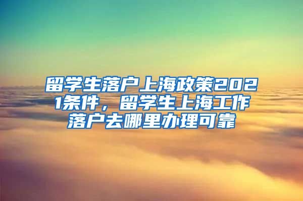 留学生落户上海政策2021条件，留学生上海工作落户去哪里办理可靠