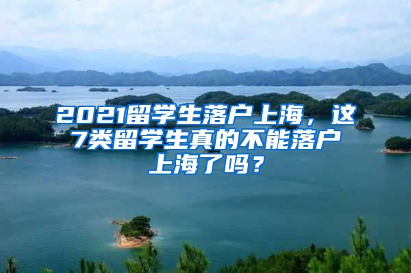 2021留学生落户上海，这7类留学生真的不能落户上海了吗？