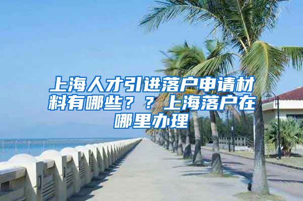 上海人才引进落户申请材料有哪些？？上海落户在哪里办理