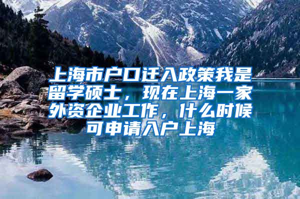 上海市户口迁入政策我是留学硕士，现在上海一家外资企业工作，什么时候可申请入户上海