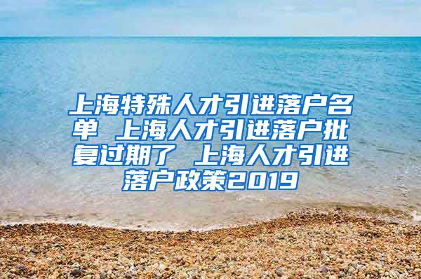 上海特殊人才引进落户名单 上海人才引进落户批复过期了 上海人才引进落户政策2019