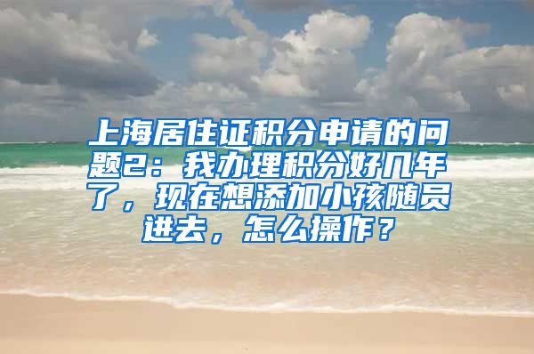 上海居住证积分申请的问题2：我办理积分好几年了，现在想添加小孩随员进去，怎么操作？