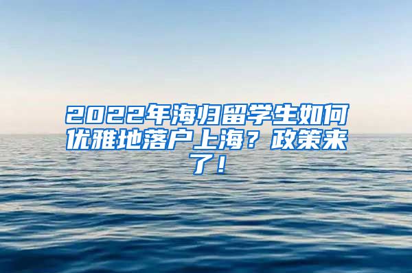 2022年海归留学生如何优雅地落户上海？政策来了！