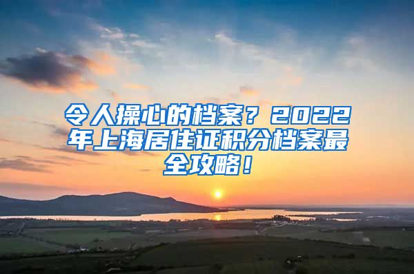 令人操心的档案？2022年上海居住证积分档案最全攻略！