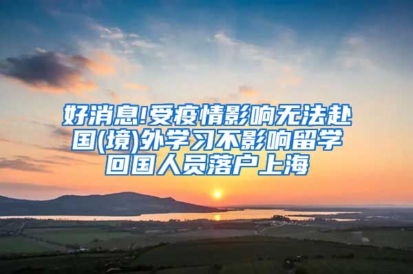 好消息!受疫情影响无法赴国(境)外学习不影响留学回国人员落户上海