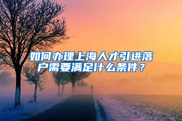 如何办理上海人才引进落户需要满足什么条件？