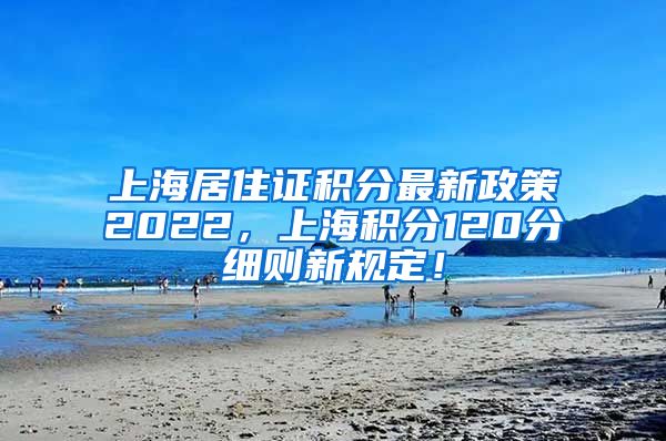 上海居住证积分最新政策2022，上海积分120分细则新规定！