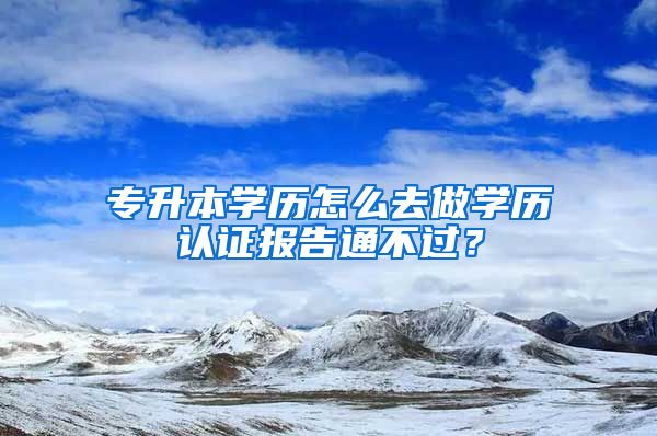 专升本学历怎么去做学历认证报告通不过？