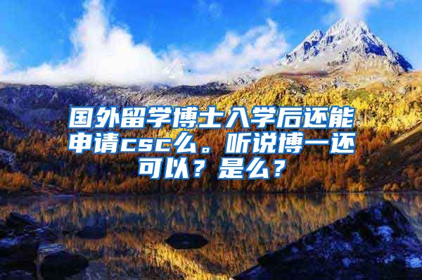 国外留学博士入学后还能申请csc么。听说博一还可以？是么？