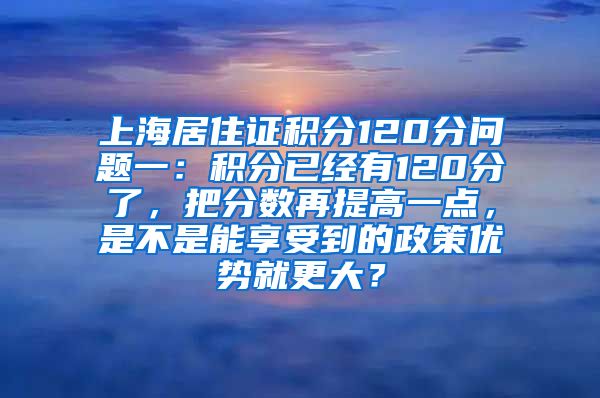 上海居住证积分120分问题一：积分已经有120分了，把分数再提高一点，是不是能享受到的政策优势就更大？