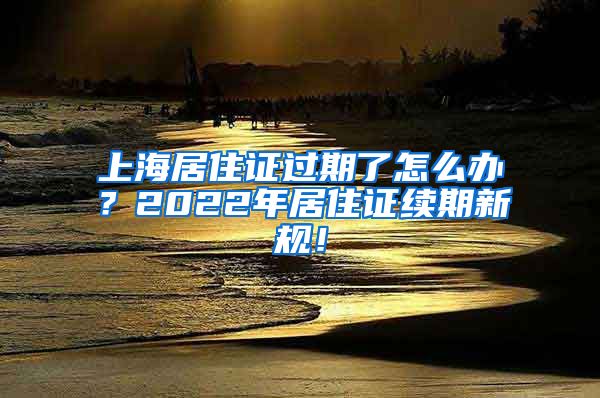 上海居住证过期了怎么办？2022年居住证续期新规！