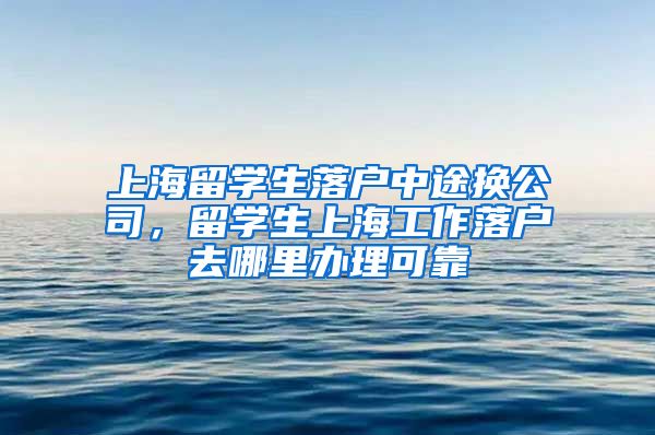 上海留学生落户中途换公司，留学生上海工作落户去哪里办理可靠