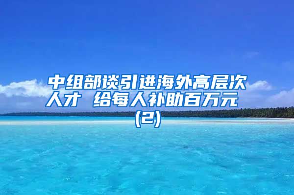 中组部谈引进海外高层次人才 给每人补助百万元 (2)