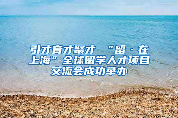 引才育才聚才 “留·在上海”全球留学人才项目交流会成功举办