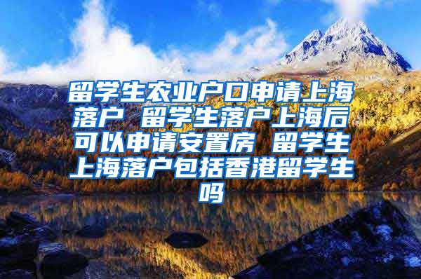 留学生农业户口申请上海落户 留学生落户上海后可以申请安置房 留学生上海落户包括香港留学生吗