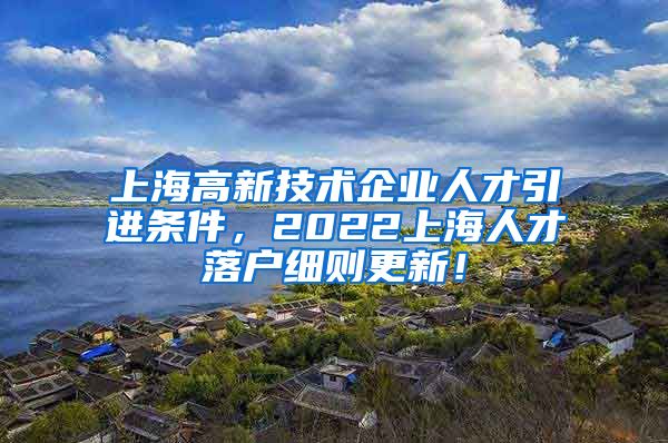 上海高新技术企业人才引进条件，2022上海人才落户细则更新！