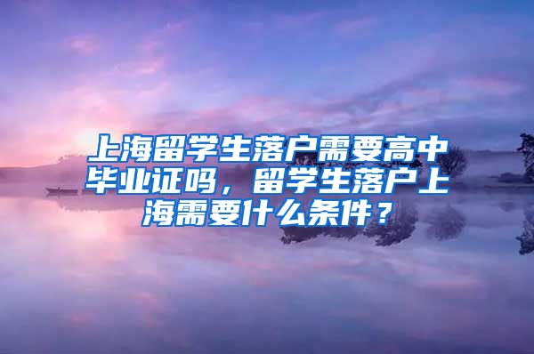 上海留学生落户需要高中毕业证吗，留学生落户上海需要什么条件？