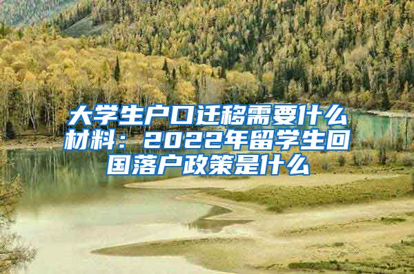 大学生户口迁移需要什么材料：2022年留学生回国落户政策是什么