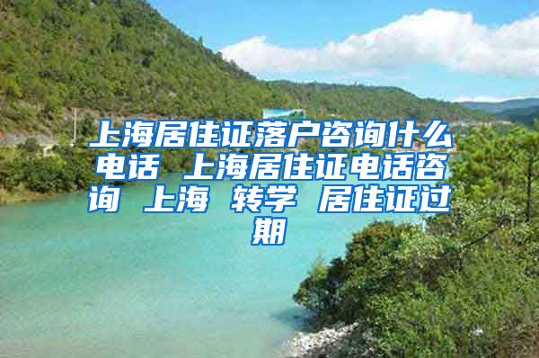 上海居住证落户咨询什么电话 上海居住证电话咨询 上海 转学 居住证过期