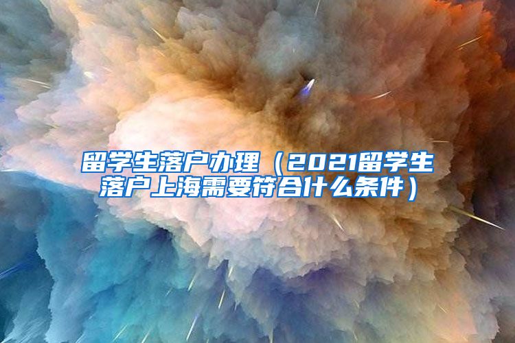 留学生落户办理（2021留学生落户上海需要符合什么条件）