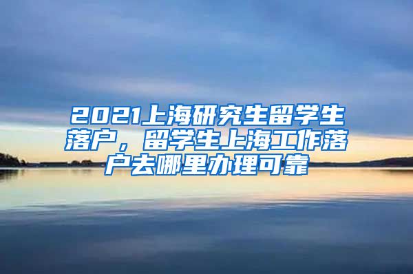 2021上海研究生留学生落户，留学生上海工作落户去哪里办理可靠