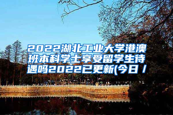 2022湖北工业大学港澳班本科学士享受留学生待遇吗2022已更新(今日／