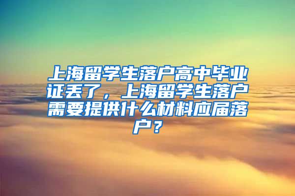 上海留学生落户高中毕业证丢了，上海留学生落户需要提供什么材料应届落户？