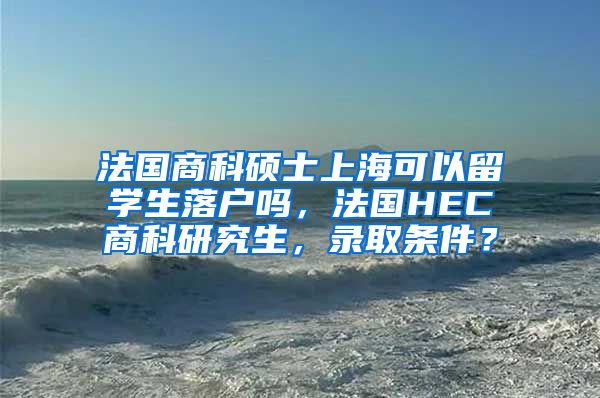 法国商科硕士上海可以留学生落户吗，法国HEC商科研究生，录取条件？