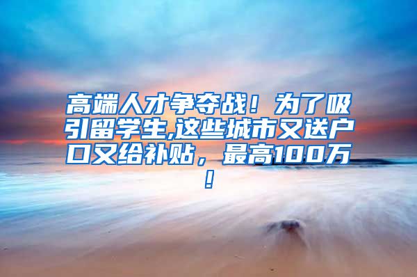 高端人才争夺战！为了吸引留学生,这些城市又送户口又给补贴，最高100万!