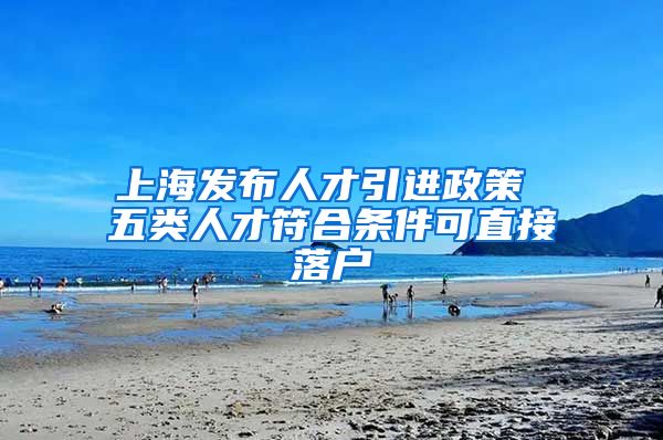 上海发布人才引进政策 五类人才符合条件可直接落户