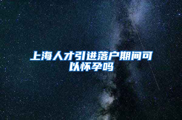 上海人才引进落户期间可以怀孕吗