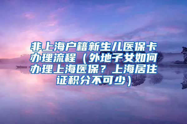 非上海户籍新生儿医保卡办理流程（外地子女如何办理上海医保？上海居住证积分不可少）