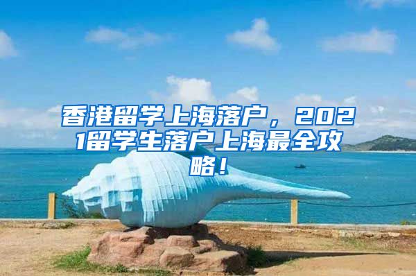 香港留学上海落户，2021留学生落户上海最全攻略！