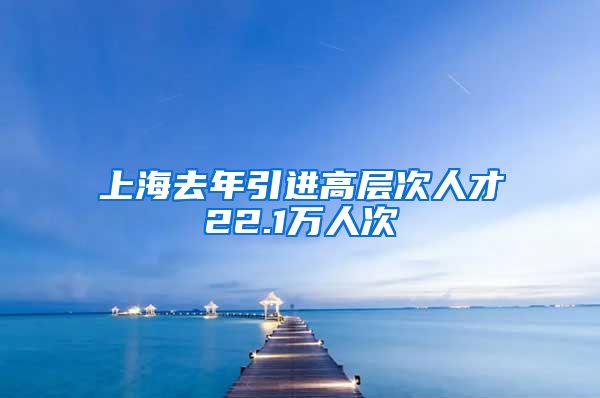 上海去年引进高层次人才22.1万人次