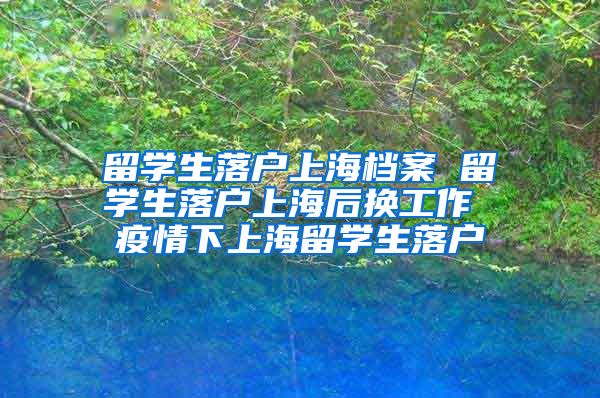 留学生落户上海档案 留学生落户上海后换工作 疫情下上海留学生落户