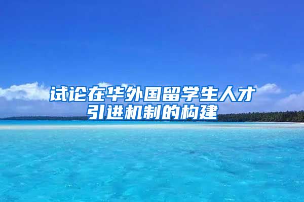 试论在华外国留学生人才引进机制的构建