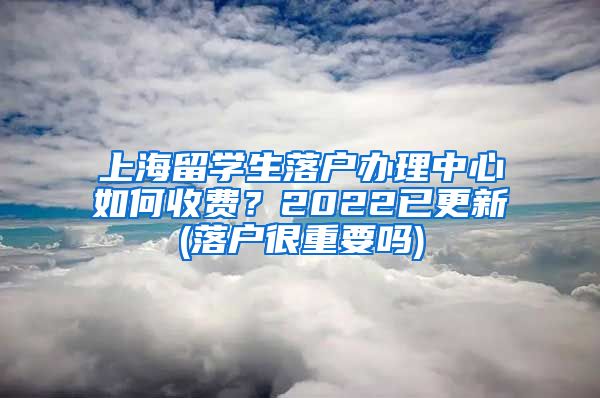 上海留学生落户办理中心如何收费？2022已更新(落户很重要吗)