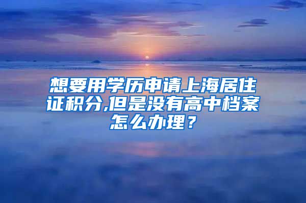 想要用学历申请上海居住证积分,但是没有高中档案怎么办理？