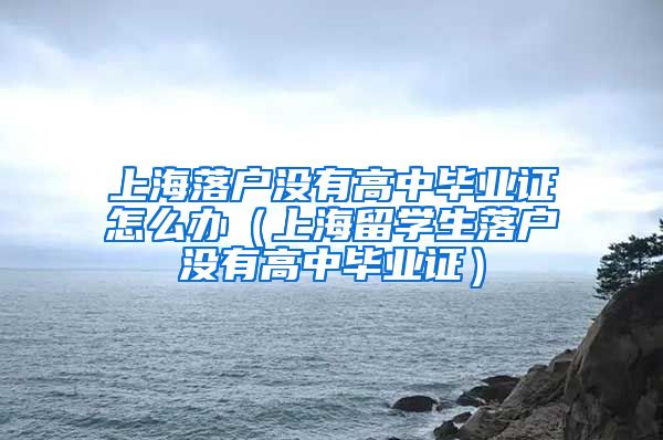 上海落户没有高中毕业证怎么办（上海留学生落户没有高中毕业证）