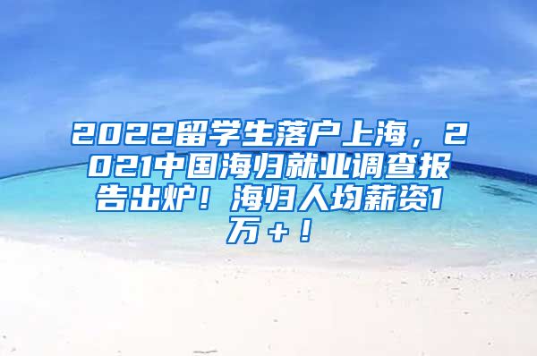 2022留学生落户上海，2021中国海归就业调查报告出炉！海归人均薪资1万＋！