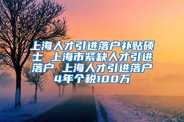 上海人才引进落户补贴硕士 上海市紧缺人才引进落户 上海人才引进落户4年个税100万