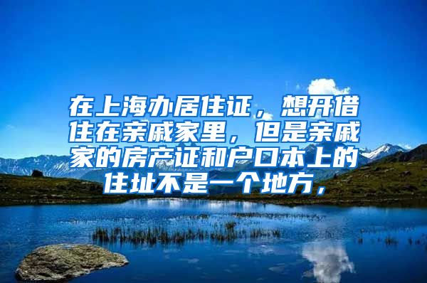 在上海办居住证，想开借住在亲戚家里，但是亲戚家的房产证和户口本上的住址不是一个地方，