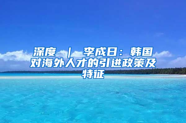 深度 ｜ 李成日：韩国对海外人才的引进政策及特征