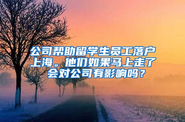 公司帮助留学生员工落户上海。他们如果马上走了 会对公司有影响吗？