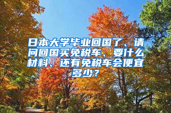 日本大学毕业回国了、请问回国买免税车、要什么材料、还有免税车会便宜多少？