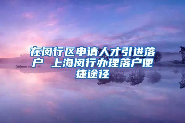 在闵行区申请人才引进落户 上海闵行办理落户便捷途径