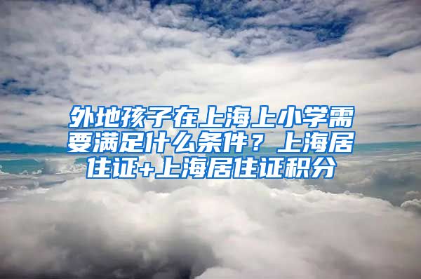 外地孩子在上海上小学需要满足什么条件？上海居住证+上海居住证积分