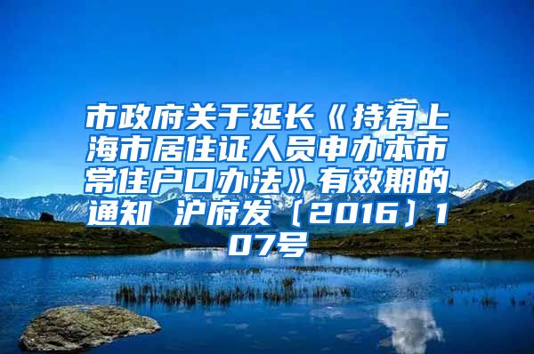 市政府关于延长《持有上海市居住证人员申办本市常住户口办法》有效期的通知 沪府发〔2016〕107号