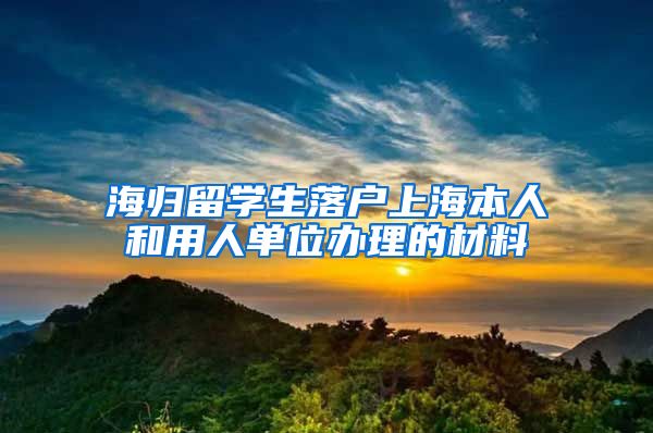 海归留学生落户上海本人和用人单位办理的材料