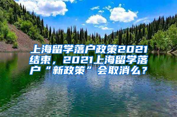 上海留学落户政策2021结束，2021上海留学落户“新政策”会取消么？